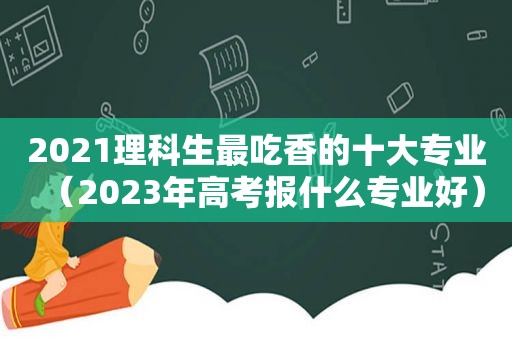 2021理科生最吃香的十大专业（2023年高考报什么专业好）