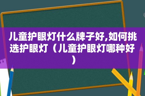 儿童护眼灯什么牌子好,如何挑选护眼灯（儿童护眼灯哪种好）