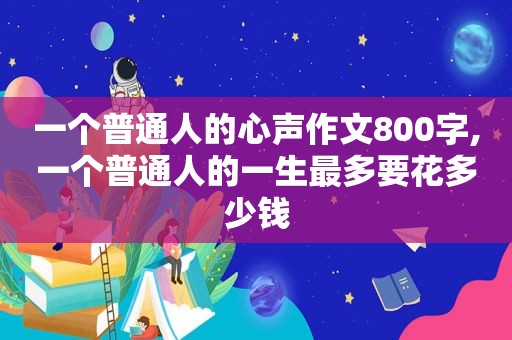 一个普通人的心声作文800字,一个普通人的一生最多要花多少钱