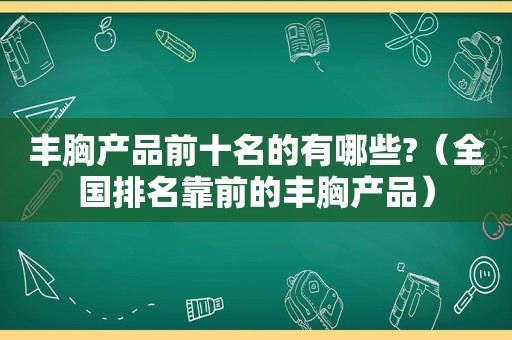 丰胸产品前十名的有哪些?（全国排名靠前的丰胸产品）