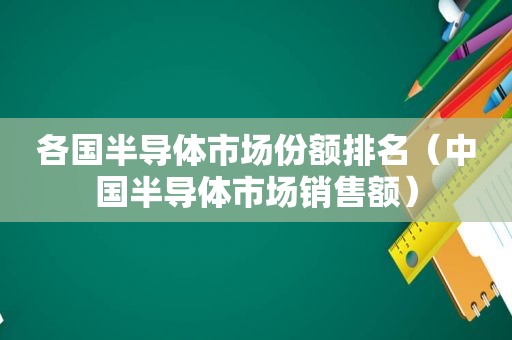 各国半导体市场份额排名（中国半导体市场销售额）