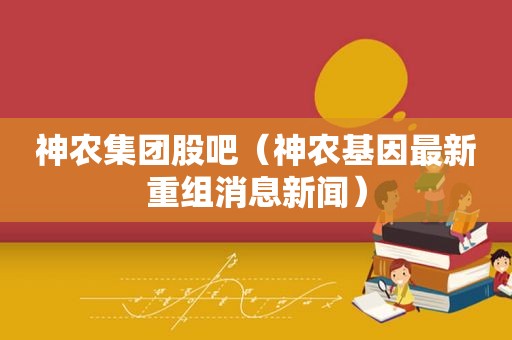 神农集团股吧（神农基因最新重组消息新闻）