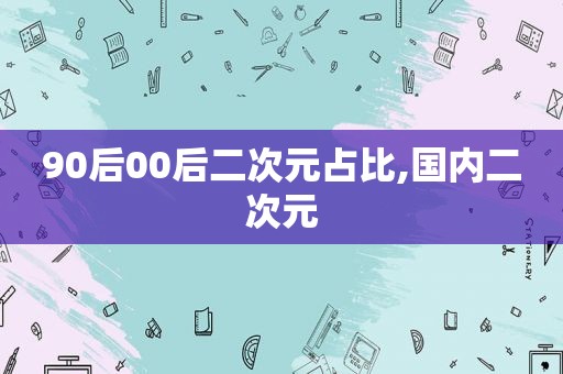 90后00后二次元占比,国内二次元