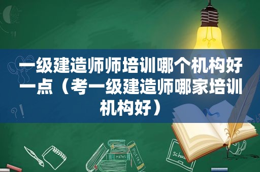 一级建造师师培训哪个机构好一点（考一级建造师哪家培训机构好）