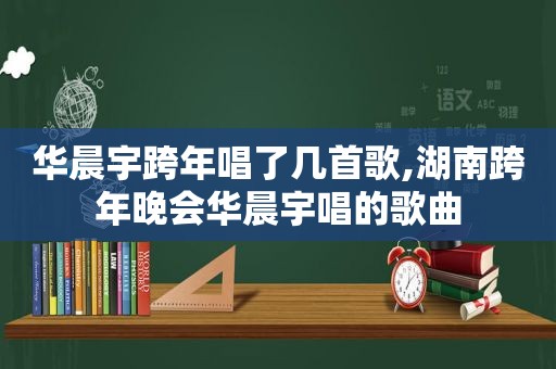 华晨宇跨年唱了几首歌,湖南跨年晚会华晨宇唱的歌曲