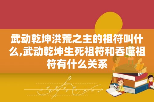 武动乾坤洪荒之主的祖符叫什么,武动乾坤生死祖符和吞噬祖符有什么关系