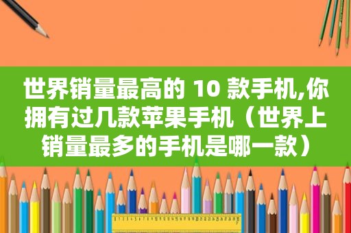 世界销量最高的 10 款手机,你拥有过几款苹果手机（世界上销量最多的手机是哪一款）