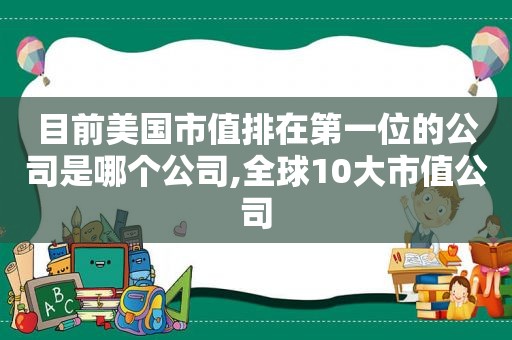 目前美国市值排在第一位的公司是哪个公司,全球10大市值公司