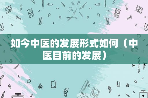 如今中医的发展形式如何（中医目前的发展）