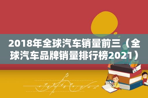 2018年全球汽车销量前三（全球汽车品牌销量排行榜2021）