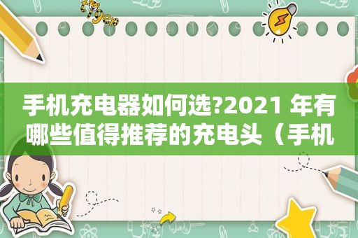 手机充电器如何选?2021 年有哪些值得推荐的充电头（手机充电器如何选?2021 年有哪些值得推荐的充电头型号）