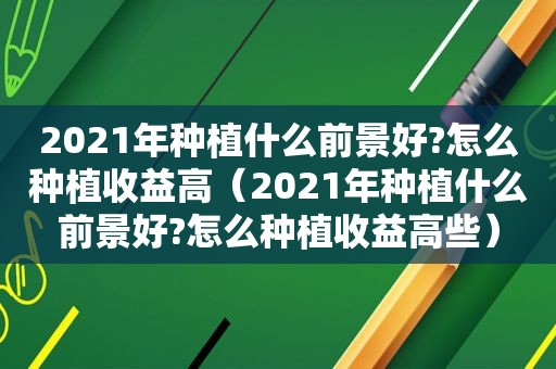 2021年种植什么前景好?怎么种植收益高（2021年种植什么前景好?怎么种植收益高些）