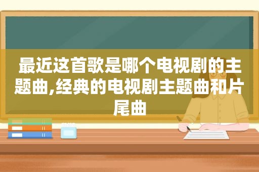 最近这首歌是哪个电视剧的主题曲,经典的电视剧主题曲和片尾曲