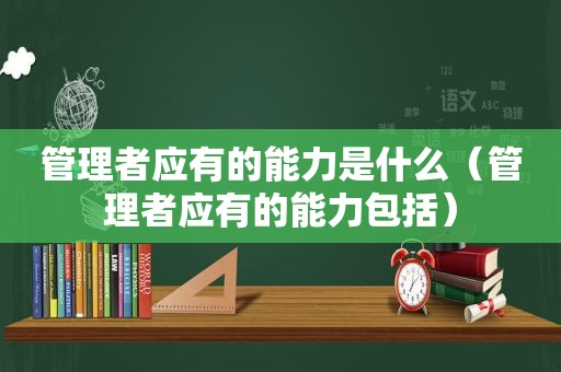 管理者应有的能力是什么（管理者应有的能力包括）