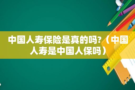 中国人寿保险是真的吗?（中国人寿是中国人保吗）