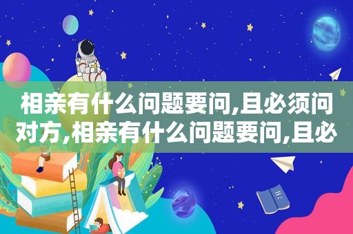 相亲有什么问题要问,且必须问对方,相亲有什么问题要问,且必须问女生