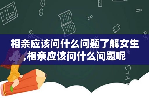 相亲应该问什么问题了解女生,相亲应该问什么问题呢