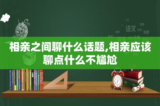 相亲之间聊什么话题,相亲应该聊点什么不尴尬