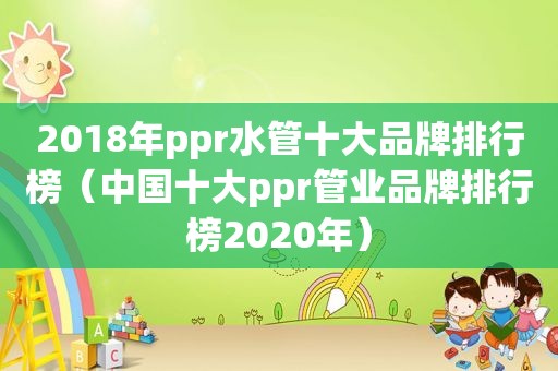 2018年ppr水管十大品牌排行榜（中国十大ppr管业品牌排行榜2020年）