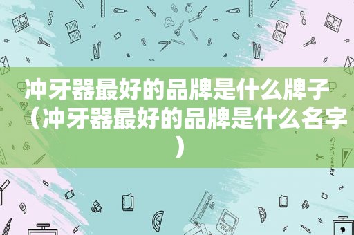 冲牙器最好的品牌是什么牌子（冲牙器最好的品牌是什么名字）