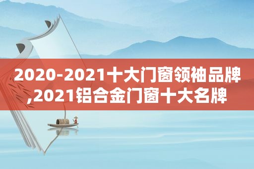 2020-2021十大门窗领袖品牌,2021铝合金门窗十大名牌