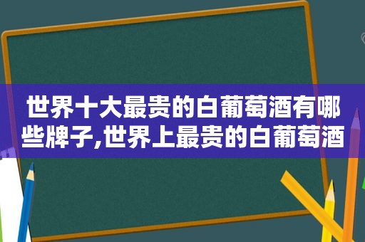 世界十大最贵的白葡萄酒有哪些牌子,世界上最贵的白葡萄酒