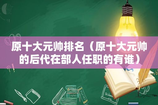 原十大元帅排名（原十大元帅的后代在部人任职的有谁）