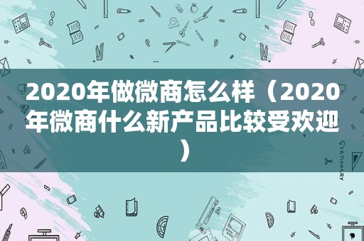 2020年做微商怎么样（2020年微商什么新产品比较受欢迎）