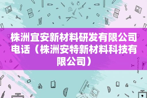 株洲宜安新材料研发有限公司电话（株洲安特新材料科技有限公司）