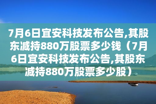 7月6日宜安科技发布公告,其股东减持880万股票多少钱（7月6日宜安科技发布公告,其股东减持880万股票多少股）