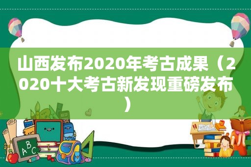 山西发布2020年考古成果（2020十大考古新发现重磅发布）