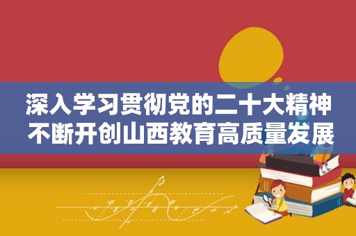 深入学习贯彻党的二十大精神 不断开创山西教育高质量发展新局面