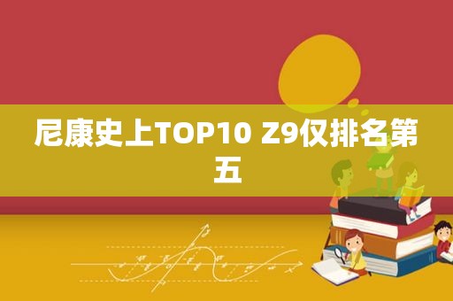 尼康史上TOP10 Z9仅排名第五