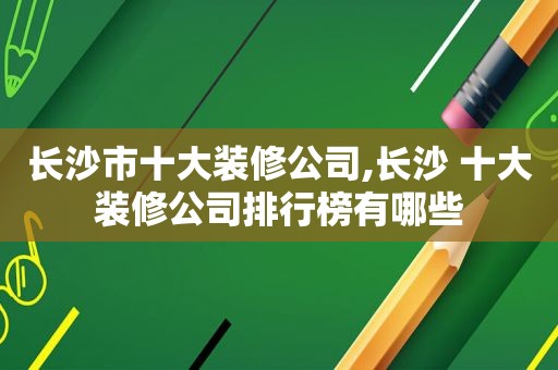 长沙市十大装修公司,长沙 十大装修公司排行榜有哪些