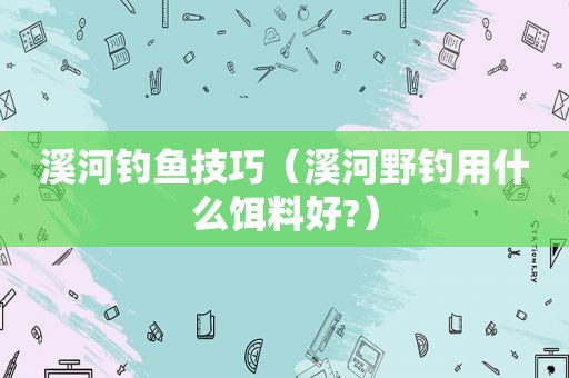 溪河钓鱼技巧（溪河野钓用什么饵料好?）