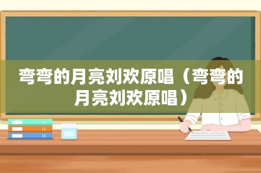 弯弯的月亮刘欢原唱（弯弯的月亮刘欢原唱）