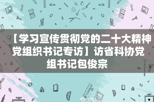 【学习宣传贯彻党的二十大精神 党组织书记专访】访省科协党组书记包俊宗