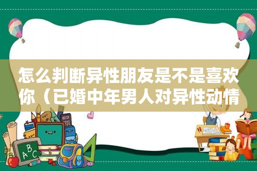 怎么判断异性朋友是不是喜欢你（已婚中年男人对异性动情表现）