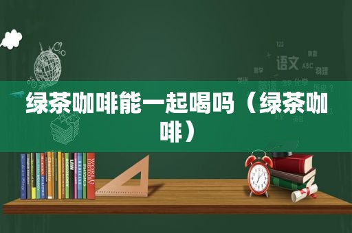 绿茶咖啡能一起喝吗（绿茶咖啡）