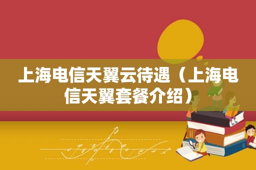 上海电信天翼云待遇（上海电信天翼套餐介绍）