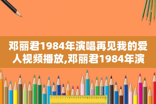 邓丽君1984年演唱再见我的爱人视频播放,邓丽君1984年演唱再见我的爱人视频在线观看