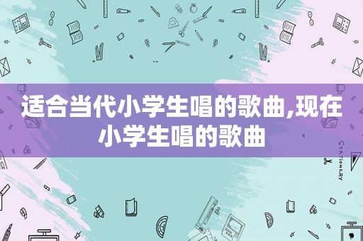 适合当代小学生唱的歌曲,现在小学生唱的歌曲