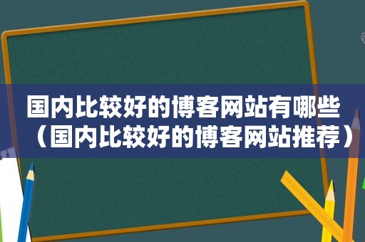 国内比较好的博客网站有哪些（国内比较好的博客网站推荐）