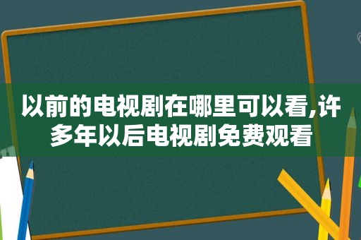 以前的电视剧在哪里可以看,许多年以后电视剧免费观看