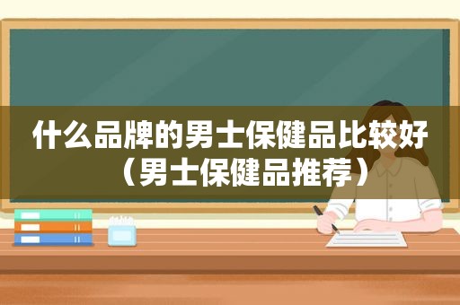 什么品牌的男士保健品比较好（男士保健品推荐）