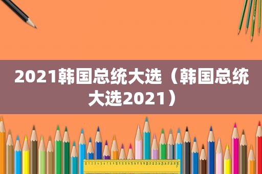 2021韩国总统大选（韩国总统大选2021）