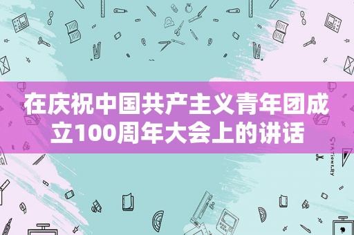 在庆祝中国共产主义青年团成立100周年大会上的讲话