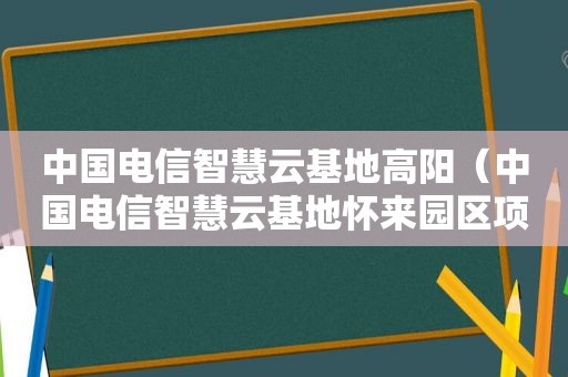 中国电信智慧云基地高阳（中国电信智慧云基地怀来园区项目）