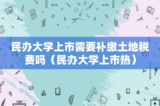 民办大学上市需要补缴土地税费吗（民办大学上市热）