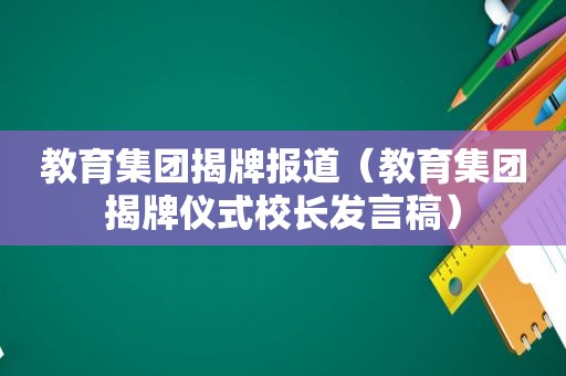 教育集团揭牌报道（教育集团揭牌仪式校长发言稿）